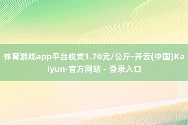 体育游戏app平台收支1.70元/公斤-开云(中国)Kaiyun·官方网站 - 登录入口