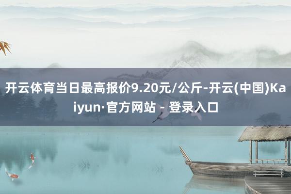 开云体育当日最高报价9.20元/公斤-开云(中国)Kaiyun·官方网站 - 登录入口