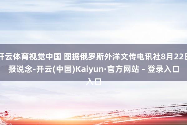 开云体育视觉中国 图据俄罗斯外洋文传电讯社8月22日报说念-开云(中国)Kaiyun·官方网站 - 登录入口