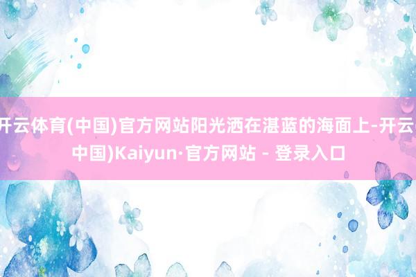 开云体育(中国)官方网站阳光洒在湛蓝的海面上-开云(中国)Kaiyun·官方网站 - 登录入口