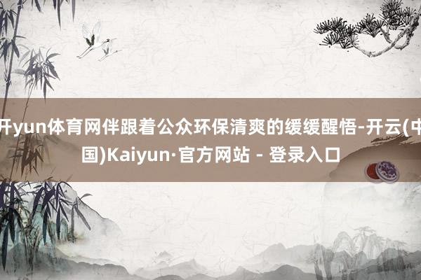 开yun体育网伴跟着公众环保清爽的缓缓醒悟-开云(中国)Kaiyun·官方网站 - 登录入口