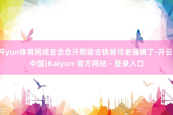 开yun体育网成吉念念汗那蒙古铁骑可老强横了-开云(中国)Kaiyun·官方网站 - 登录入口