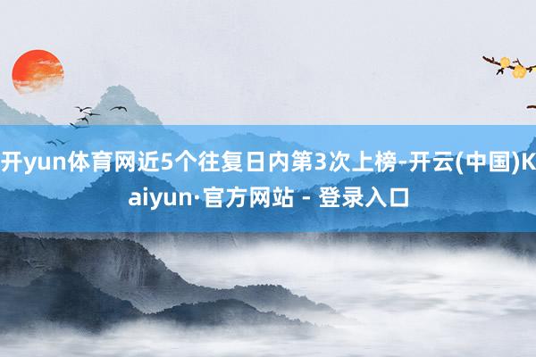 开yun体育网近5个往复日内第3次上榜-开云(中国)Kaiyun·官方网站 - 登录入口