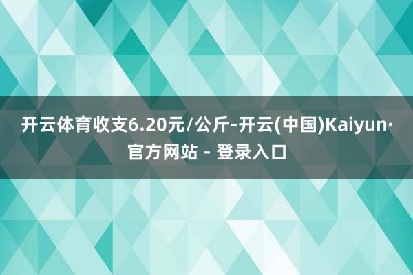 开云体育收支6.20元/公斤-开云(中国)Kaiyun·官方网站 - 登录入口