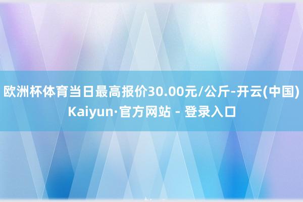 欧洲杯体育当日最高报价30.00元/公斤-开云(中国)Kaiyun·官方网站 - 登录入口