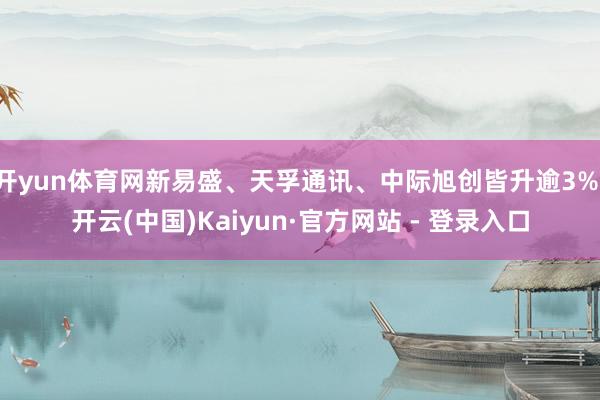 开yun体育网新易盛、天孚通讯、中际旭创皆升逾3%-开云(中国)Kaiyun·官方网站 - 登录入口