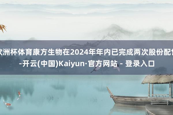 欧洲杯体育康方生物在2024年年内已完成两次股份配售-开云(中国)Kaiyun·官方网站 - 登录入口