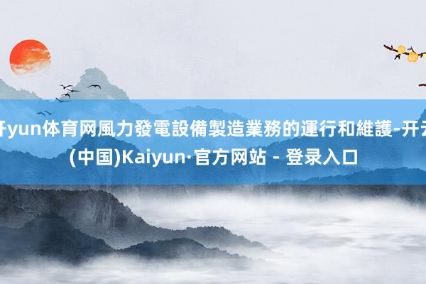 开yun体育网風力發電設備製造業務的運行和維護-开云(中国)Kaiyun·官方网站 - 登录入口