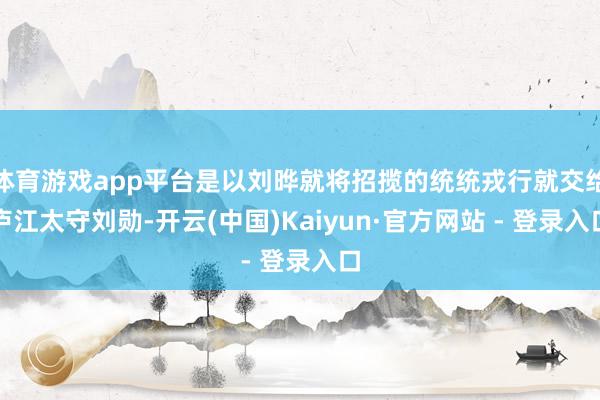 体育游戏app平台是以刘晔就将招揽的统统戎行就交给庐江太守刘勋-开云(中国)Kaiyun·官方网站 - 登录入口