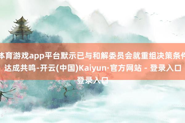 体育游戏app平台默示已与和解委员会就重组决策条件达成共鸣-开云(中国)Kaiyun·官方网站 - 登录入口